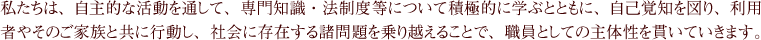 私たちは、自主的な活動を通して、専門知識・法制度等について積極的に学ぶとともに、自己覚知を図り、利用者やそのご家族と共に行動し、社会に存在する諸問題を乗り越えることで、職員としての主体性を貫いていきます。