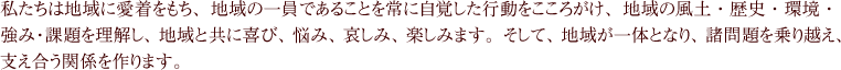 私たちは地域に愛着をもち、地域の一員であることを常に自覚した行動をこころがけ、地域の風土・歴史・環境・強み・課題を理解し、地域と共に喜び、悩み、哀しみ、楽しみます。そして、地域が一体となり、諸問題を乗り越え、支え合う関係を作ります。
